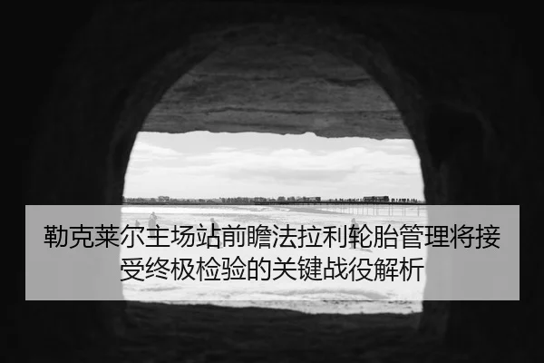勒克莱尔主场站前瞻法拉利轮胎管理将接受终极检验的关键战役解析
