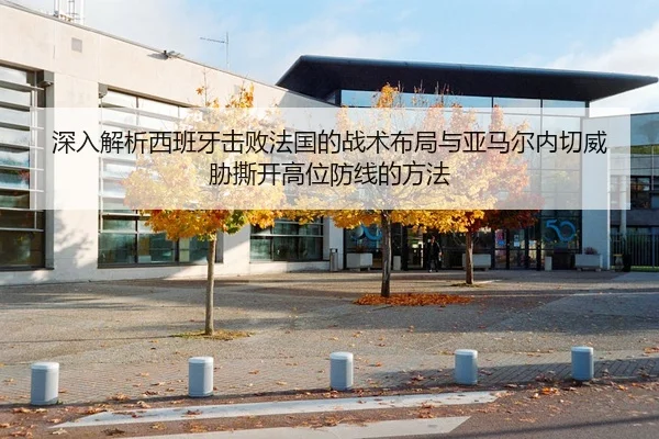 深入解析西班牙击败法国的战术布局与亚马尔内切威胁撕开高位防线的方法