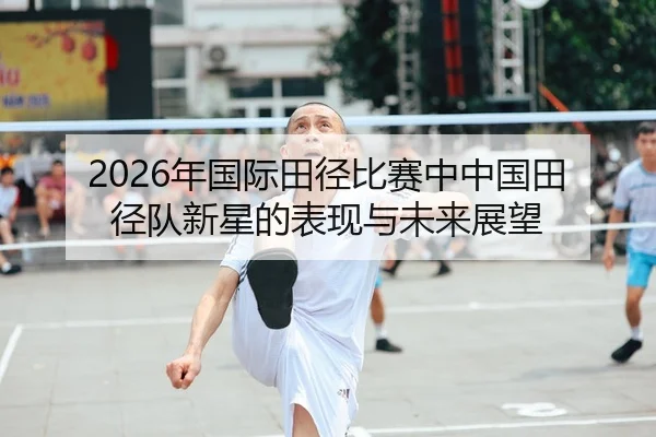 2026年国际田径比赛中中国田径队新星的表现与未来展望