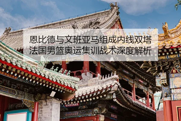 恩比德与文班亚马组成内线双塔 法国男篮奥运集训战术深度解析