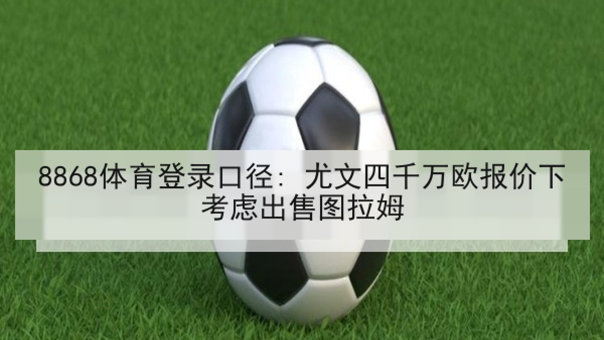 8868体育登录口径: 尤文四千万欧报价下考虑出售图拉姆