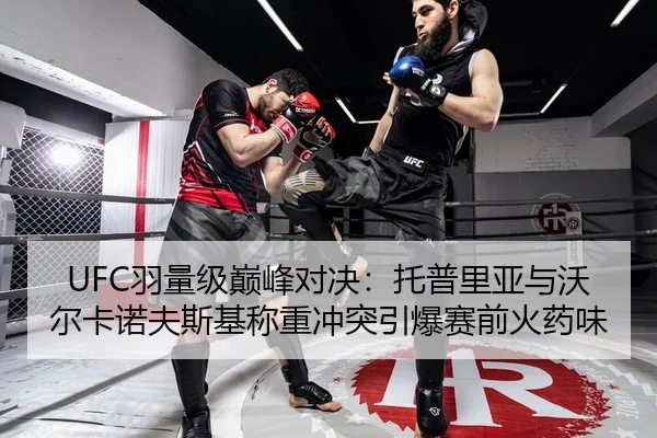 UFC羽量级巅峰对决：托普里亚与沃尔卡诺夫斯基称重冲突引爆赛前火药味