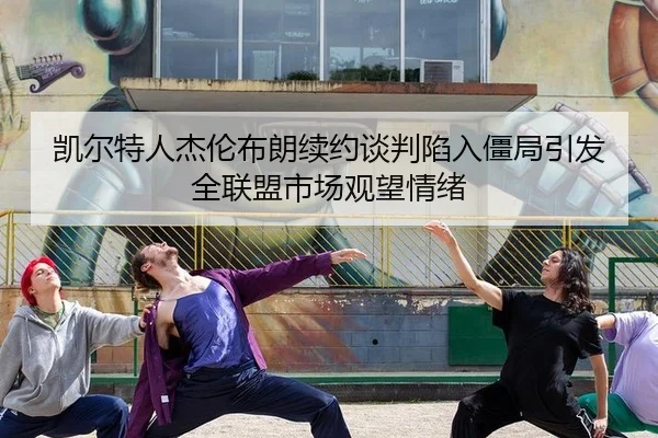 凯尔特人杰伦布朗续约谈判陷入僵局引发全联盟市场观望情绪