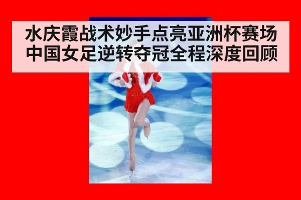 水庆霞战术妙手点亮亚洲杯赛场中国女足逆转夺冠全程深度回顾
