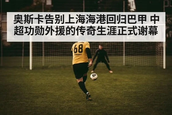 奥斯卡告别上海海港回归巴甲 中超功勋外援的传奇生涯正式谢幕