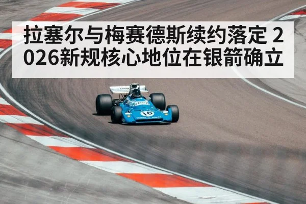拉塞尔与梅赛德斯续约落定 2026新规核心地位在银箭确立