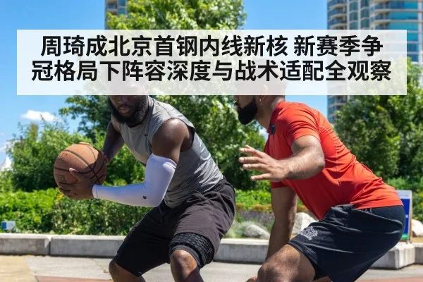 周琦成北京首钢内线新核 新赛季争冠格局下阵容深度与战术适配全观察